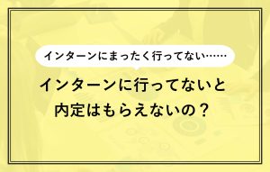 インターンにまったく行ってない…… インターンに行ってないと内定はもらえないの？
