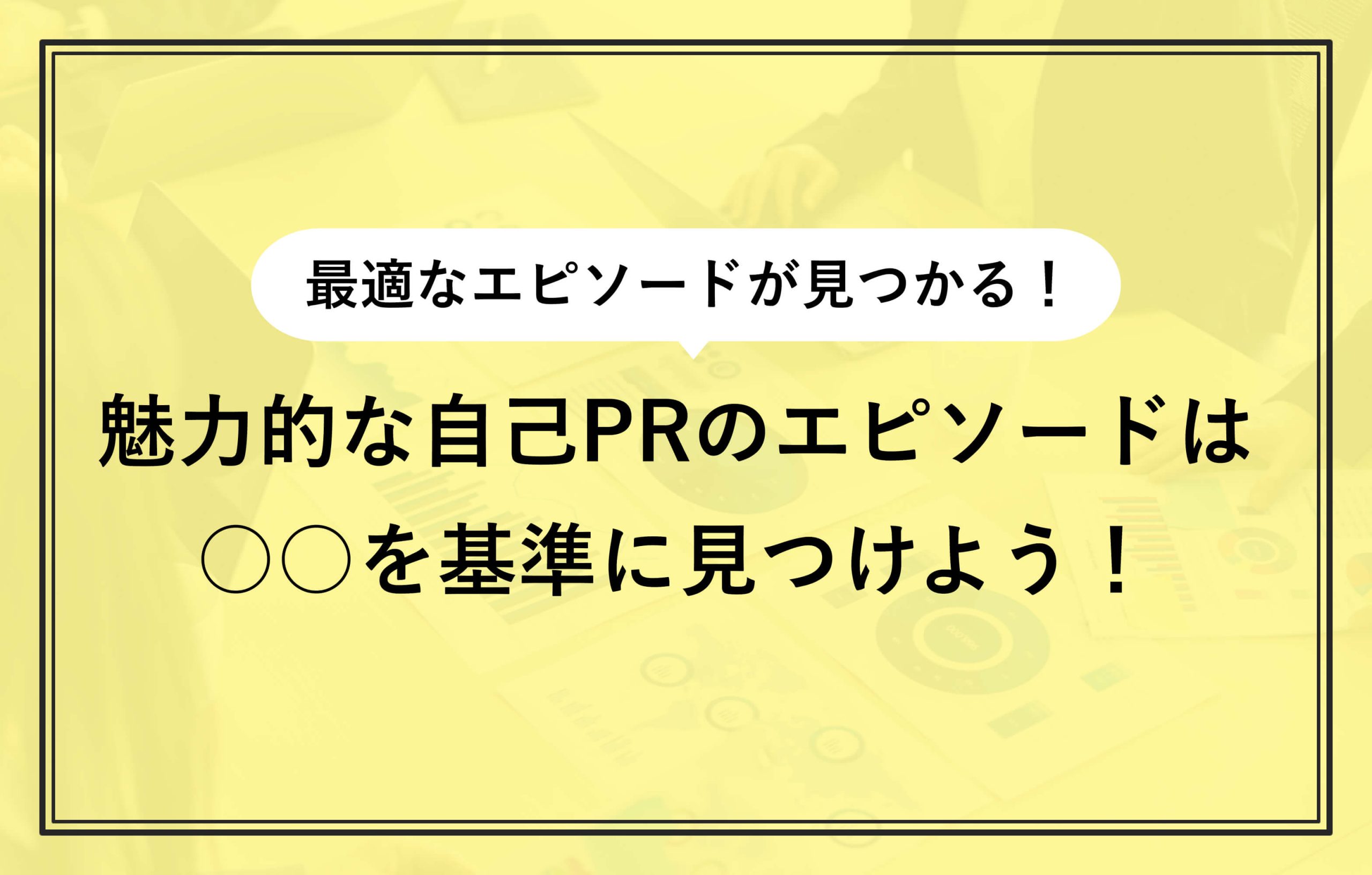 最適なエピソードが見つかる！ 魅力的な自己PRのエピソードは ○○を基準に見つけよう！