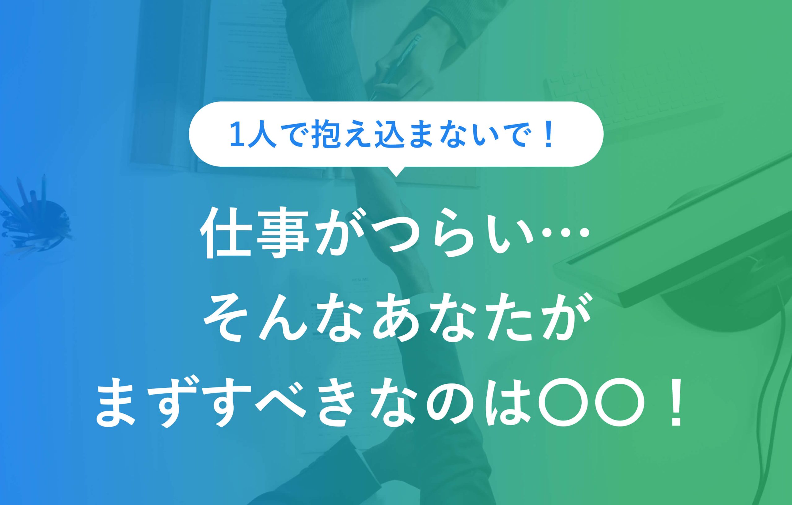 1人で抱え込まないで！ 仕事がつらい…… そんなあなたが まずすべきなのは○○！
