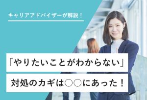 キャリアアドバイザーが解説！ 「やりたいことがわからない」 対処のカギは○○にあった！