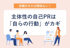 役職付きかは関係ない！主体性の自己PRは「自らの行動」がカギ