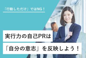 「行動しただけ」ではNG！ 実行力の自己PRは「自分の意思」を反映しよう！