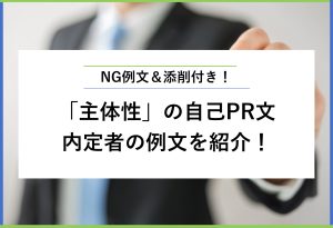 NG例文＆添削付き！ 「主体性」の自己PR文 内定者の例文を紹介！