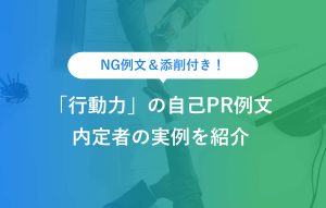 NG例文＆添削付き！ 「行動力」の自己PR例文 内定者の実例を紹介