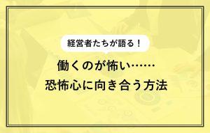 経営者たちが語る！ 働くのが怖い…… 恐怖心に向き合う方法