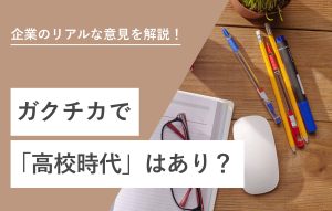 企業のリアルな意見を解説！ ガクチカで「高校時代」はあり？