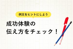 例文をヒントにしよう 成功体験の 伝え方をチェック！