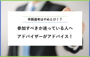 早期選考はやめとけ！？ 参加すべきか迷っている人へ アドバイザーがアドバイス！