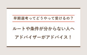 早期選考ってどうやって受けるの？ ルートや条件が分からない人へ アドバイザーがアドバイス！