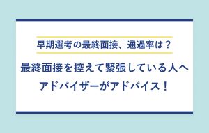 早期選考の最終面接、通過率は？ 最終面接を控えて緊張している人へ アドバイザーがアドバイス！