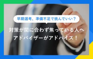 早期選考、準備不足で挑んでいい？ 対策が間に合わず焦っている人へ アドバイザーがアドバイス！