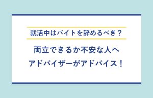 就活中はバイトを辞めるべき？ 両立できるか不安な人へ アドバイザーがアドバイス！