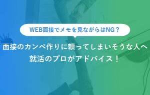WEB面接でメモを見ながらはNG？ 面接のカンペ作りに頼ってしまいそうな人へ 就活のプロがアドバイス！